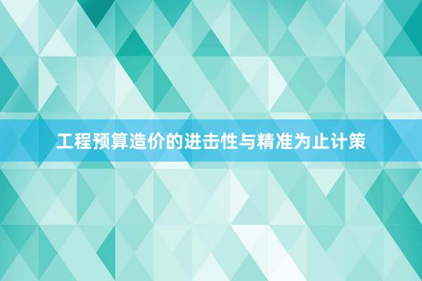 工程预算造价的进击性与精准为止计策